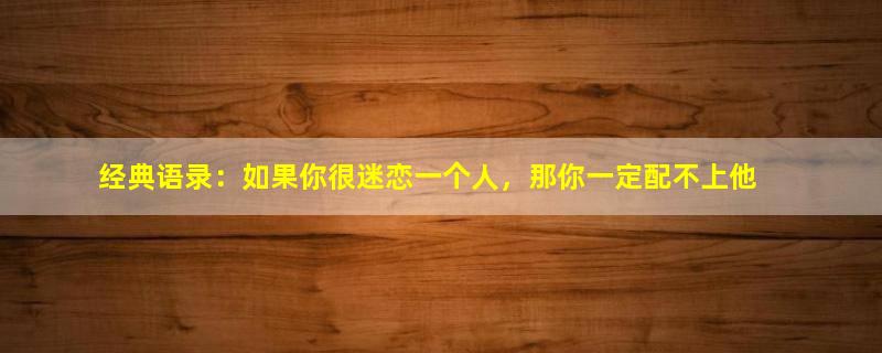 经典语录：如果你很迷恋一个人，那你一定配不上他