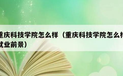 重庆科技学院怎么样，重庆科技学院怎么样?就业前景