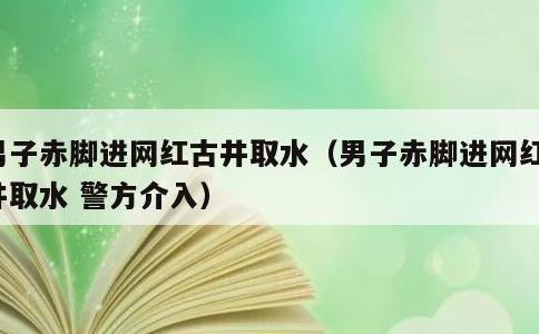 男子赤脚进网红古井取水，男子赤脚进网红古井取水 警方介入